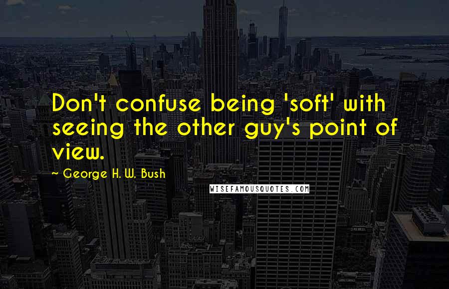 George H. W. Bush Quotes: Don't confuse being 'soft' with seeing the other guy's point of view.