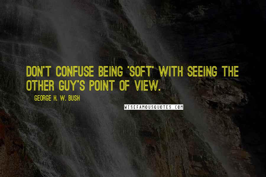 George H. W. Bush Quotes: Don't confuse being 'soft' with seeing the other guy's point of view.