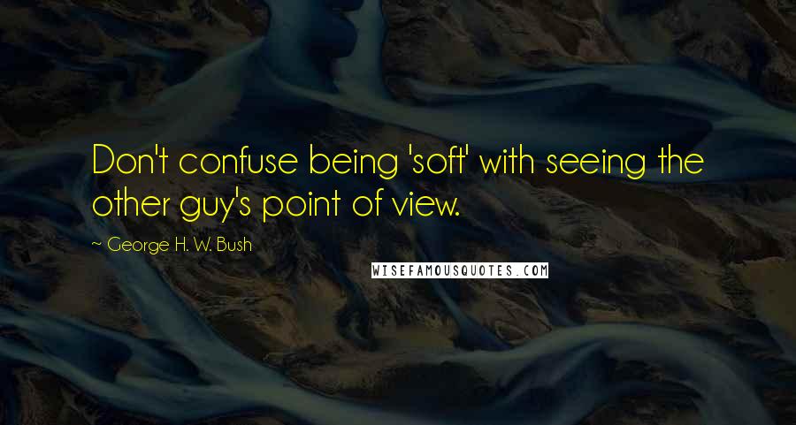 George H. W. Bush Quotes: Don't confuse being 'soft' with seeing the other guy's point of view.
