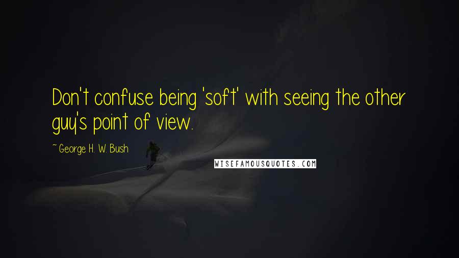 George H. W. Bush Quotes: Don't confuse being 'soft' with seeing the other guy's point of view.