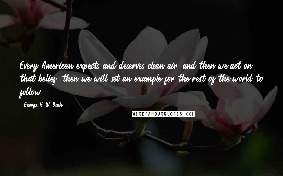 George H. W. Bush Quotes: Every American expects and deserves clean air, and then we act on that belief, then we will set an example for the rest of the world to follow.