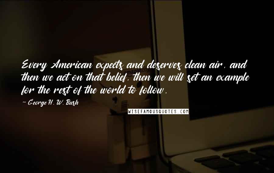 George H. W. Bush Quotes: Every American expects and deserves clean air, and then we act on that belief, then we will set an example for the rest of the world to follow.