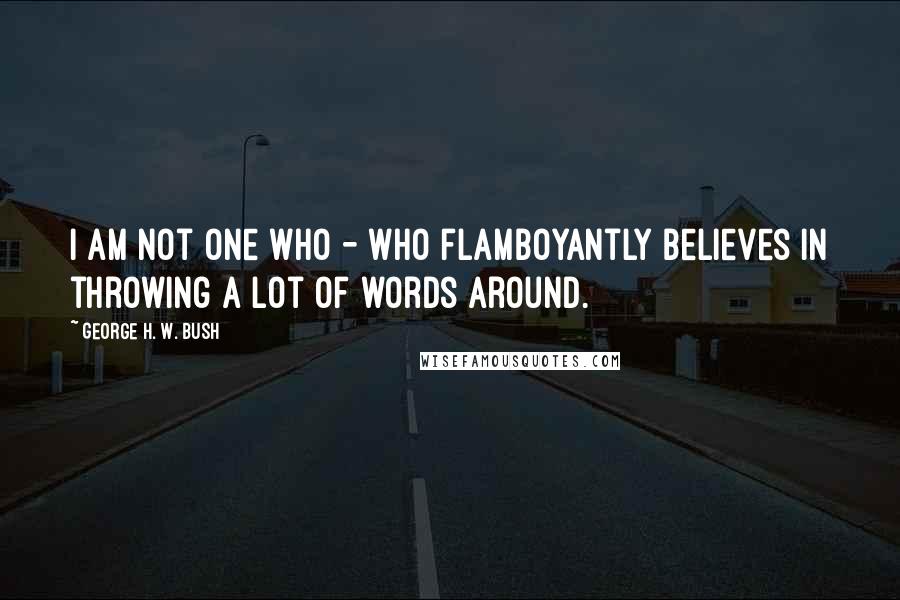 George H. W. Bush Quotes: I am not one who - who flamboyantly believes in throwing a lot of words around.