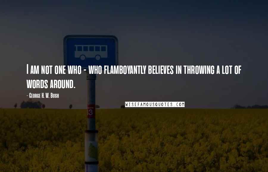 George H. W. Bush Quotes: I am not one who - who flamboyantly believes in throwing a lot of words around.