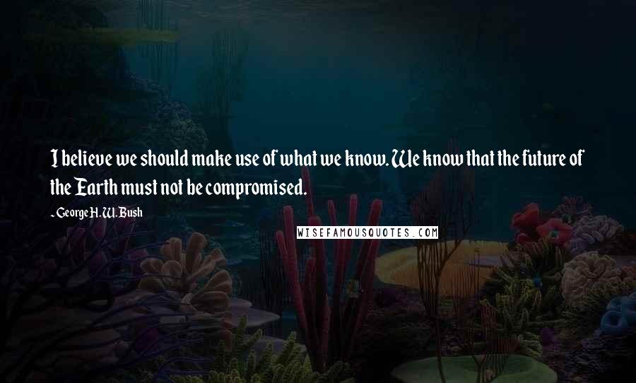 George H. W. Bush Quotes: I believe we should make use of what we know. We know that the future of the Earth must not be compromised.