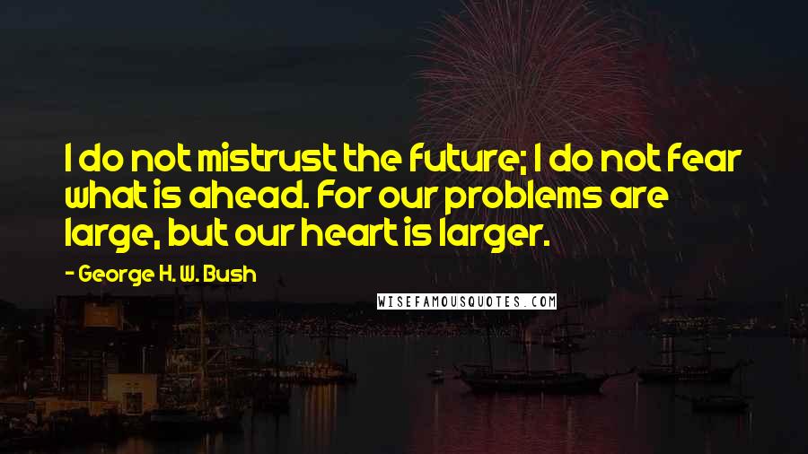 George H. W. Bush Quotes: I do not mistrust the future; I do not fear what is ahead. For our problems are large, but our heart is larger.