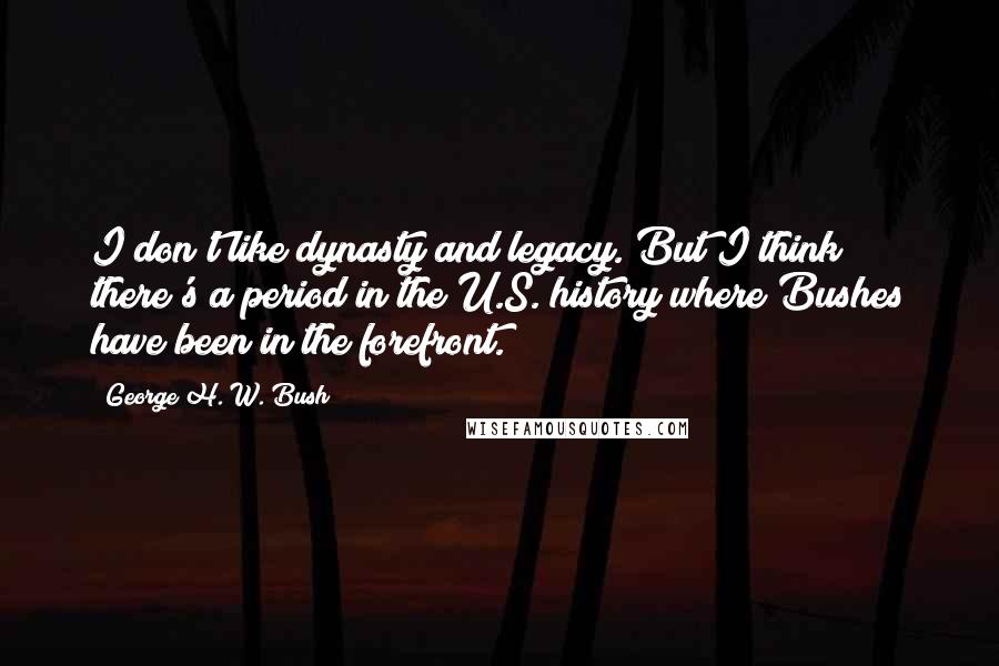 George H. W. Bush Quotes: I don't like dynasty and legacy. But I think there's a period in the U.S. history where Bushes have been in the forefront.