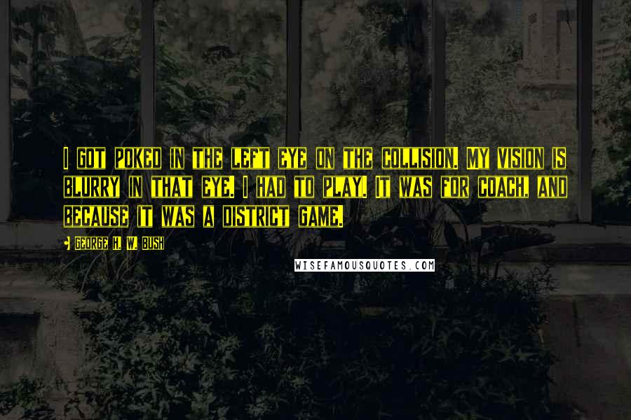 George H. W. Bush Quotes: I got poked in the left eye on the collision. My vision is blurry in that eye. I had to play. It was for coach, and because it was a district game.