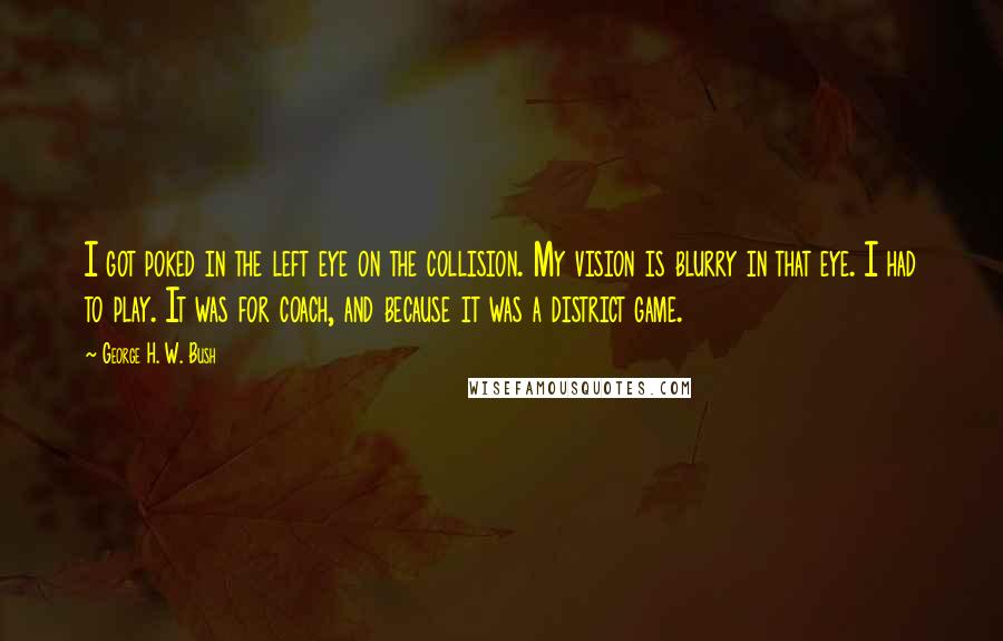 George H. W. Bush Quotes: I got poked in the left eye on the collision. My vision is blurry in that eye. I had to play. It was for coach, and because it was a district game.