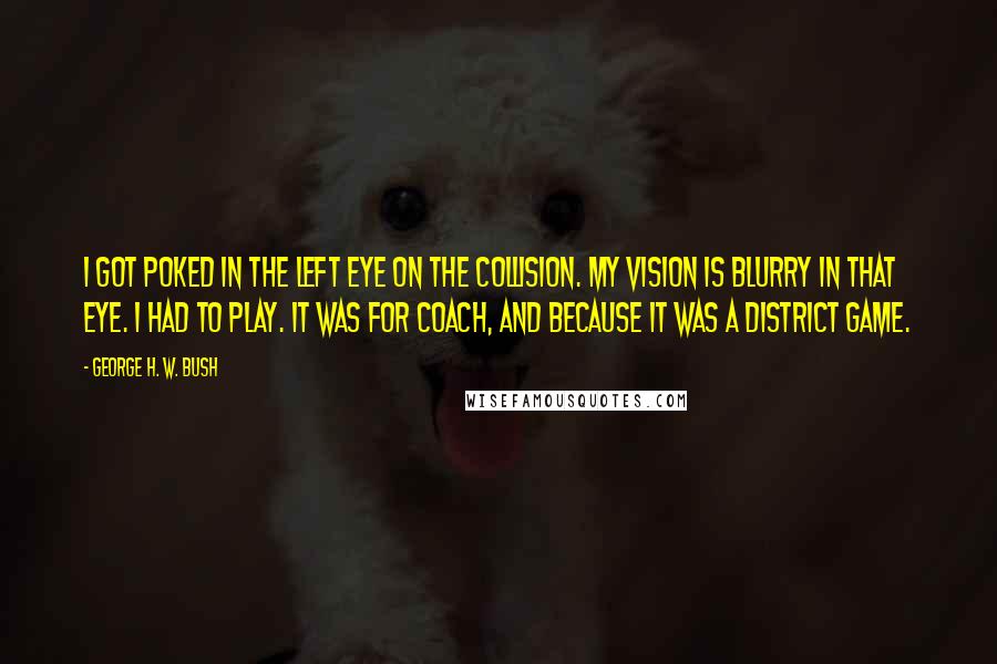 George H. W. Bush Quotes: I got poked in the left eye on the collision. My vision is blurry in that eye. I had to play. It was for coach, and because it was a district game.