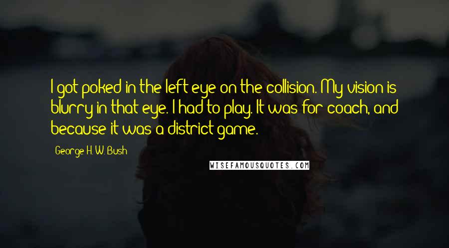 George H. W. Bush Quotes: I got poked in the left eye on the collision. My vision is blurry in that eye. I had to play. It was for coach, and because it was a district game.