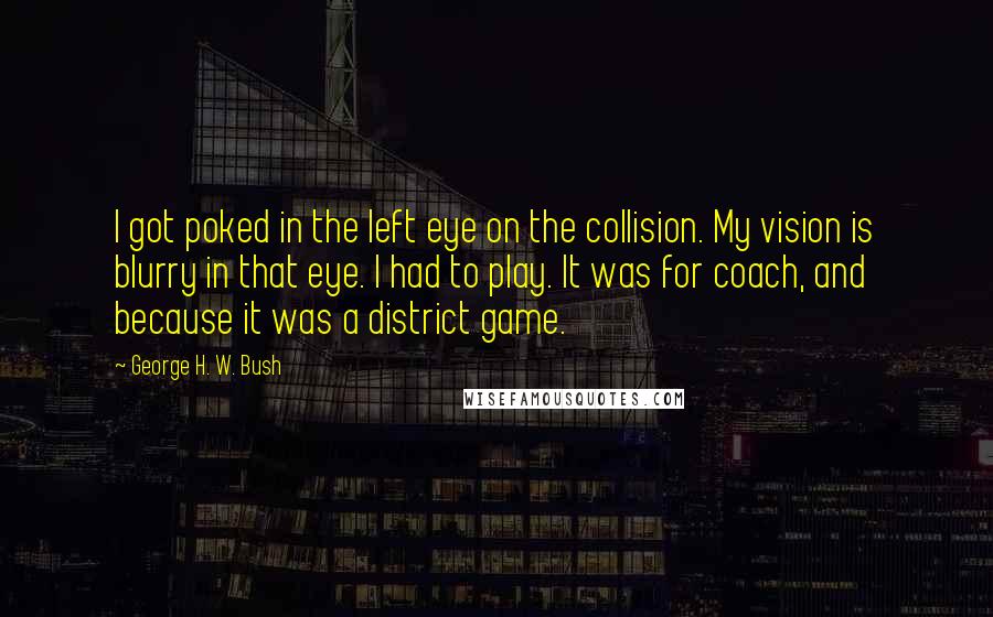 George H. W. Bush Quotes: I got poked in the left eye on the collision. My vision is blurry in that eye. I had to play. It was for coach, and because it was a district game.