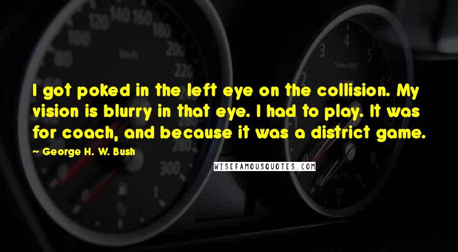 George H. W. Bush Quotes: I got poked in the left eye on the collision. My vision is blurry in that eye. I had to play. It was for coach, and because it was a district game.