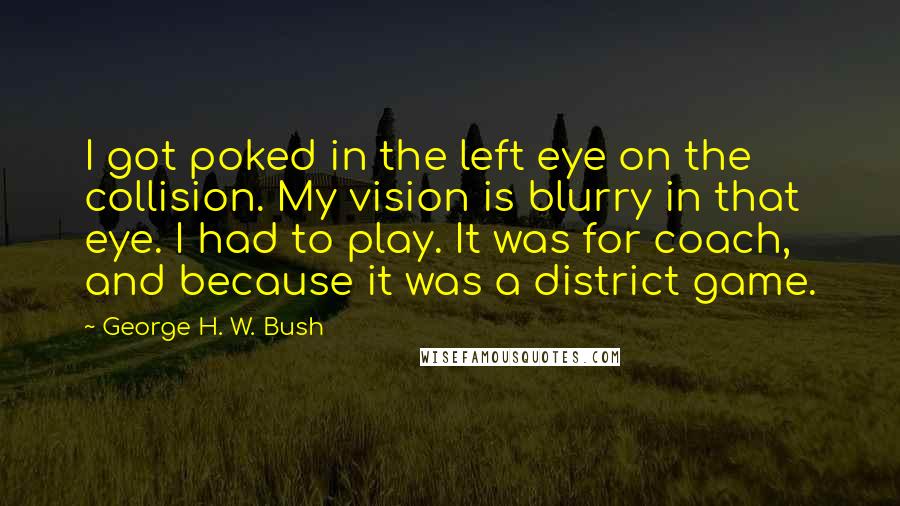 George H. W. Bush Quotes: I got poked in the left eye on the collision. My vision is blurry in that eye. I had to play. It was for coach, and because it was a district game.