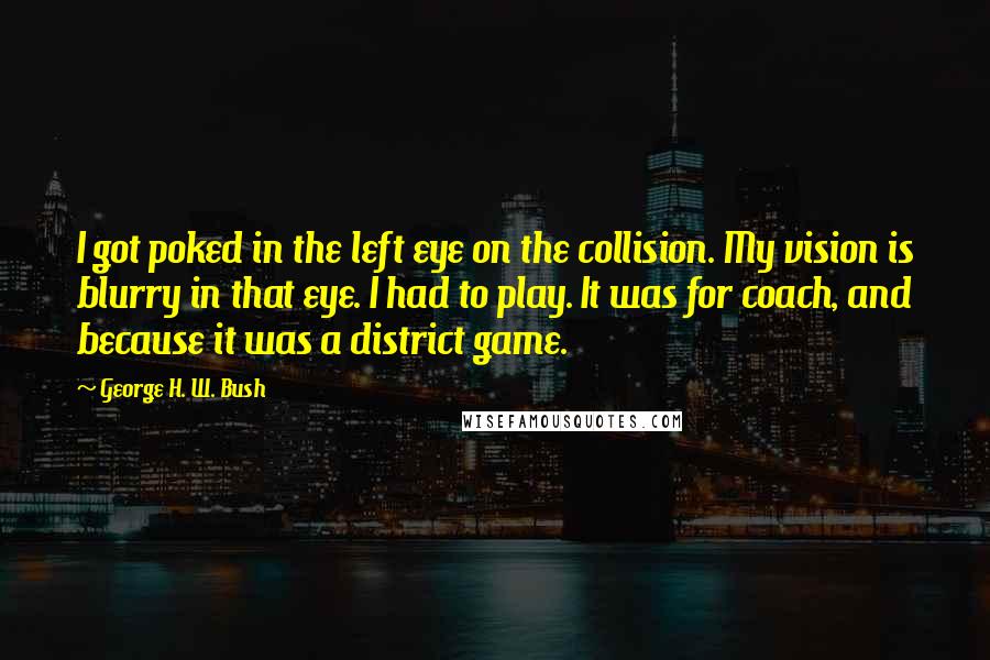 George H. W. Bush Quotes: I got poked in the left eye on the collision. My vision is blurry in that eye. I had to play. It was for coach, and because it was a district game.