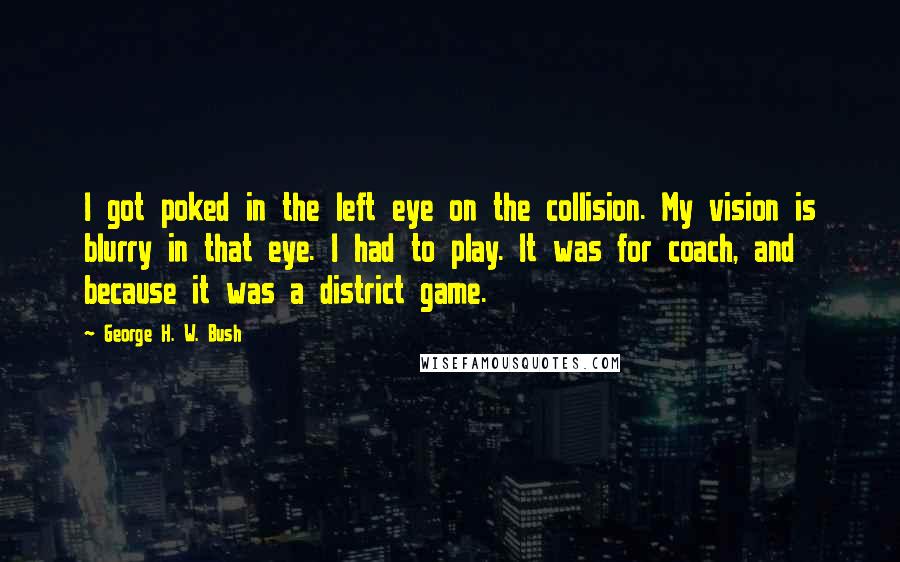 George H. W. Bush Quotes: I got poked in the left eye on the collision. My vision is blurry in that eye. I had to play. It was for coach, and because it was a district game.