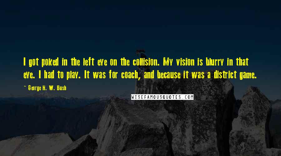 George H. W. Bush Quotes: I got poked in the left eye on the collision. My vision is blurry in that eye. I had to play. It was for coach, and because it was a district game.