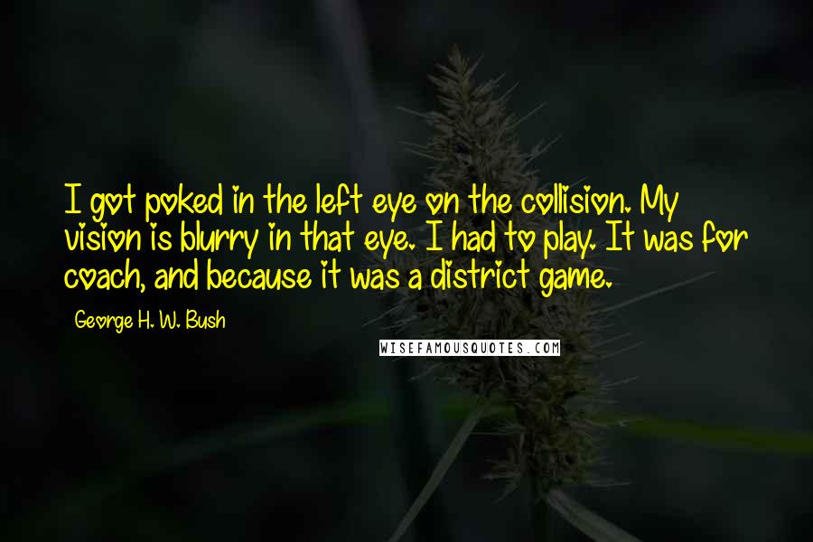 George H. W. Bush Quotes: I got poked in the left eye on the collision. My vision is blurry in that eye. I had to play. It was for coach, and because it was a district game.