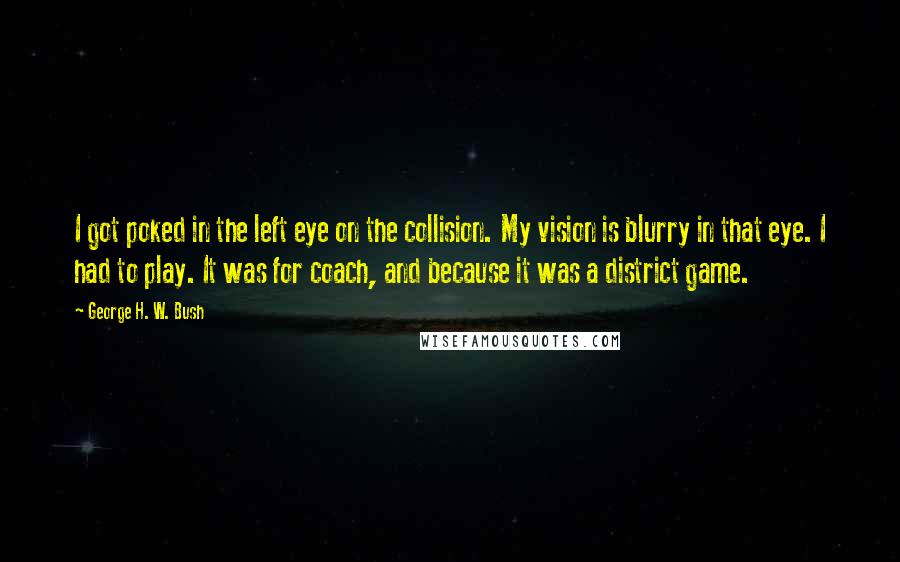 George H. W. Bush Quotes: I got poked in the left eye on the collision. My vision is blurry in that eye. I had to play. It was for coach, and because it was a district game.