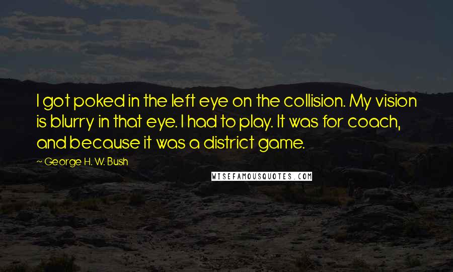 George H. W. Bush Quotes: I got poked in the left eye on the collision. My vision is blurry in that eye. I had to play. It was for coach, and because it was a district game.