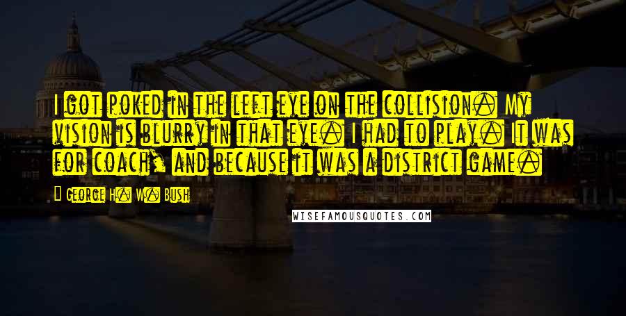 George H. W. Bush Quotes: I got poked in the left eye on the collision. My vision is blurry in that eye. I had to play. It was for coach, and because it was a district game.