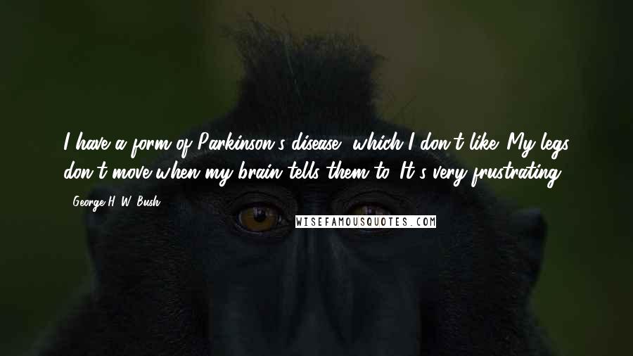 George H. W. Bush Quotes: I have a form of Parkinson's disease, which I don't like. My legs don't move when my brain tells them to. It's very frustrating.