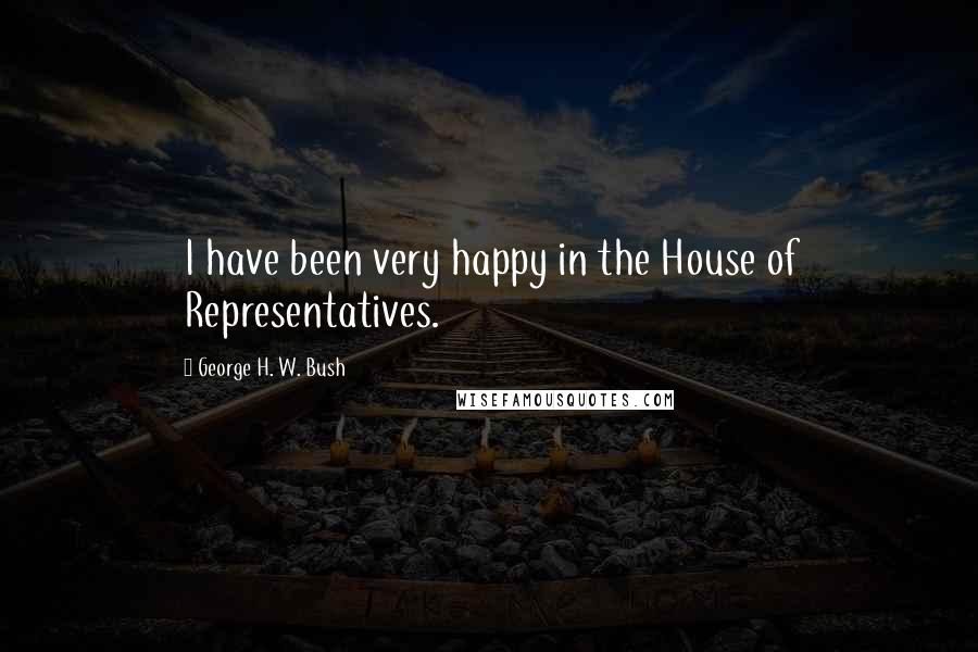 George H. W. Bush Quotes: I have been very happy in the House of Representatives.