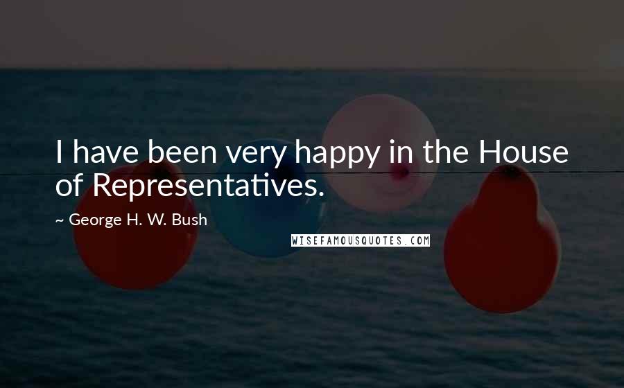 George H. W. Bush Quotes: I have been very happy in the House of Representatives.
