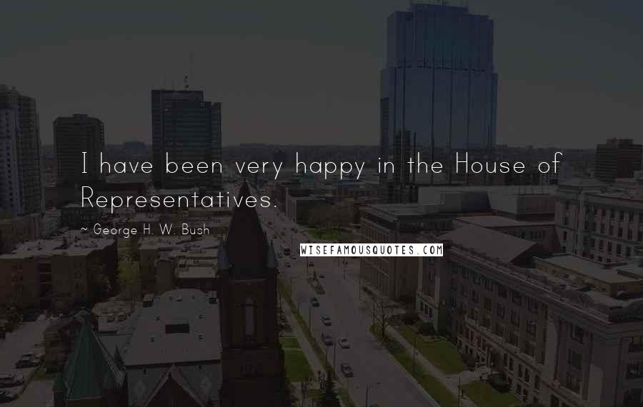 George H. W. Bush Quotes: I have been very happy in the House of Representatives.