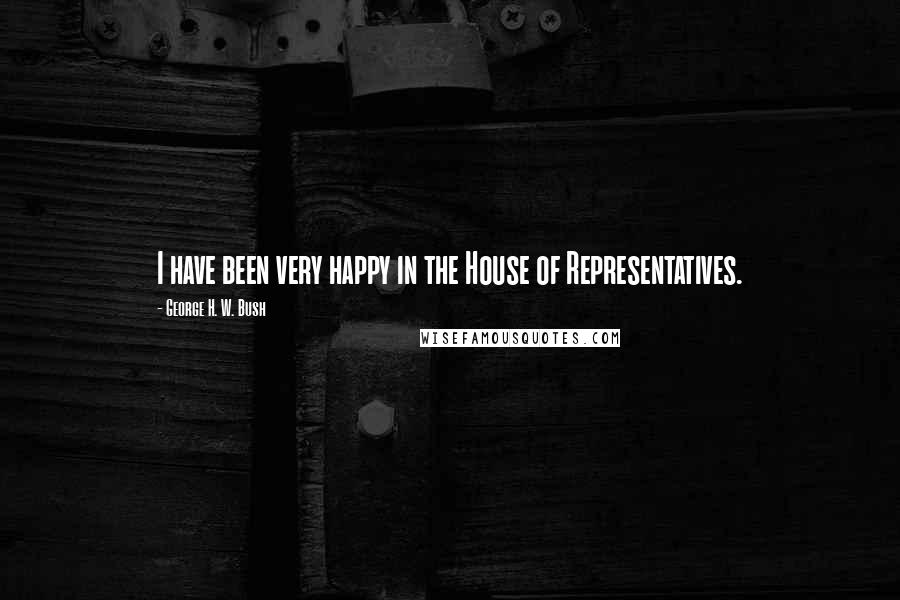 George H. W. Bush Quotes: I have been very happy in the House of Representatives.
