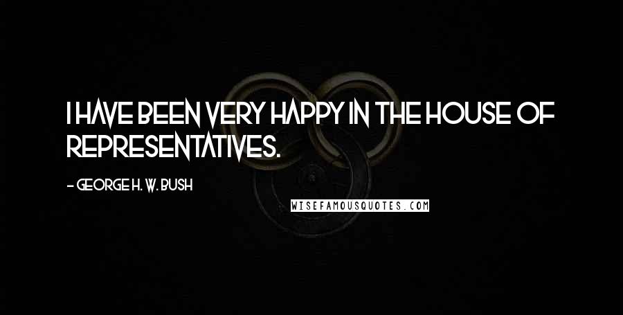 George H. W. Bush Quotes: I have been very happy in the House of Representatives.