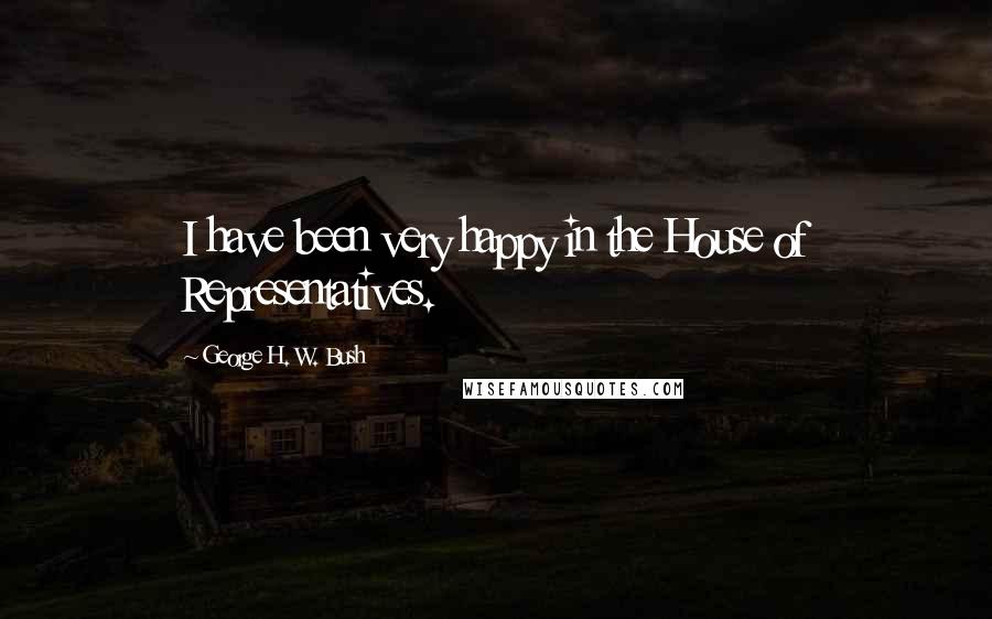 George H. W. Bush Quotes: I have been very happy in the House of Representatives.