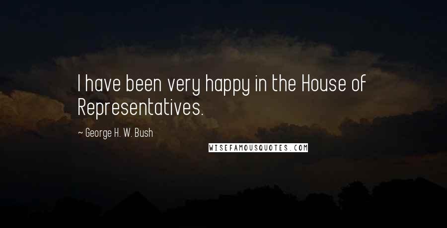 George H. W. Bush Quotes: I have been very happy in the House of Representatives.