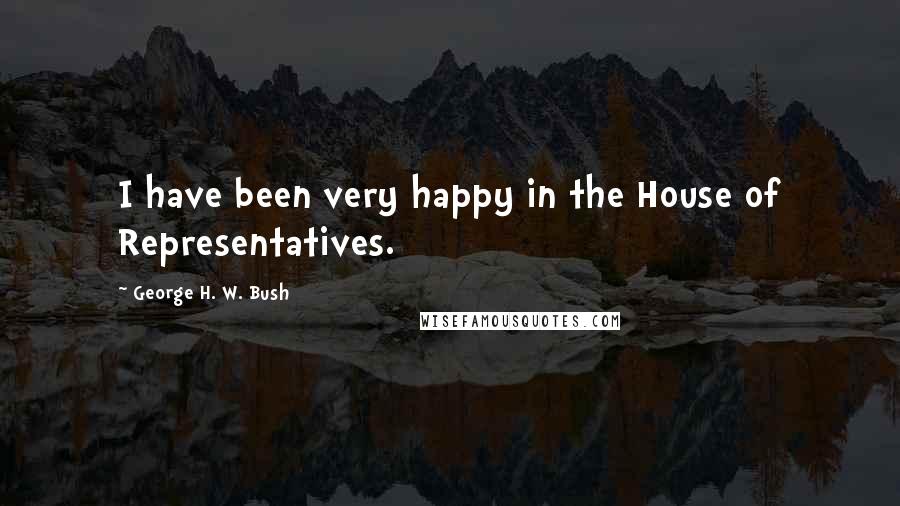 George H. W. Bush Quotes: I have been very happy in the House of Representatives.