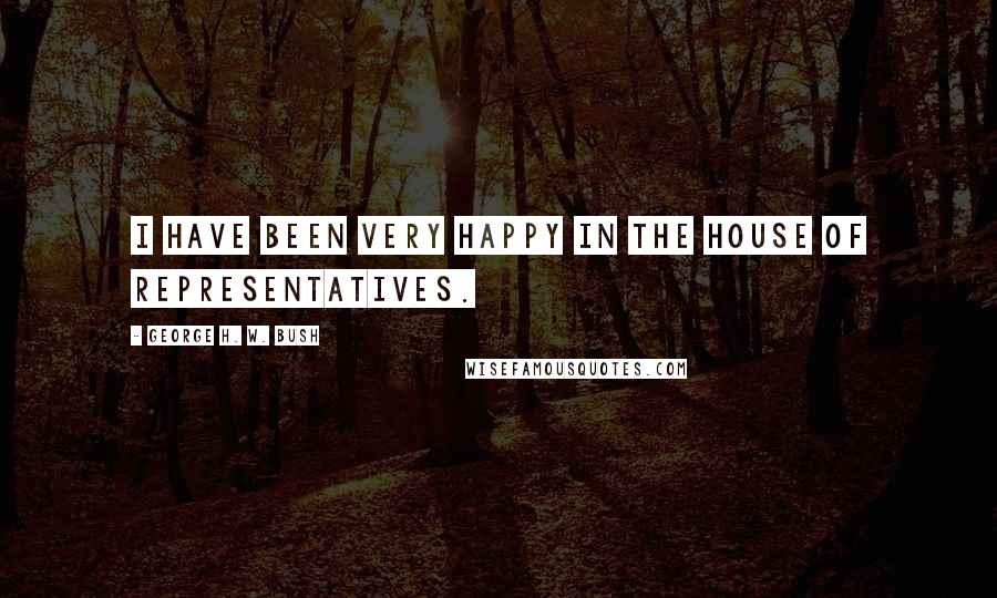 George H. W. Bush Quotes: I have been very happy in the House of Representatives.