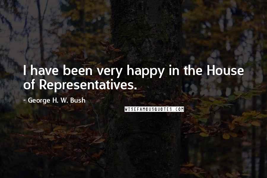 George H. W. Bush Quotes: I have been very happy in the House of Representatives.