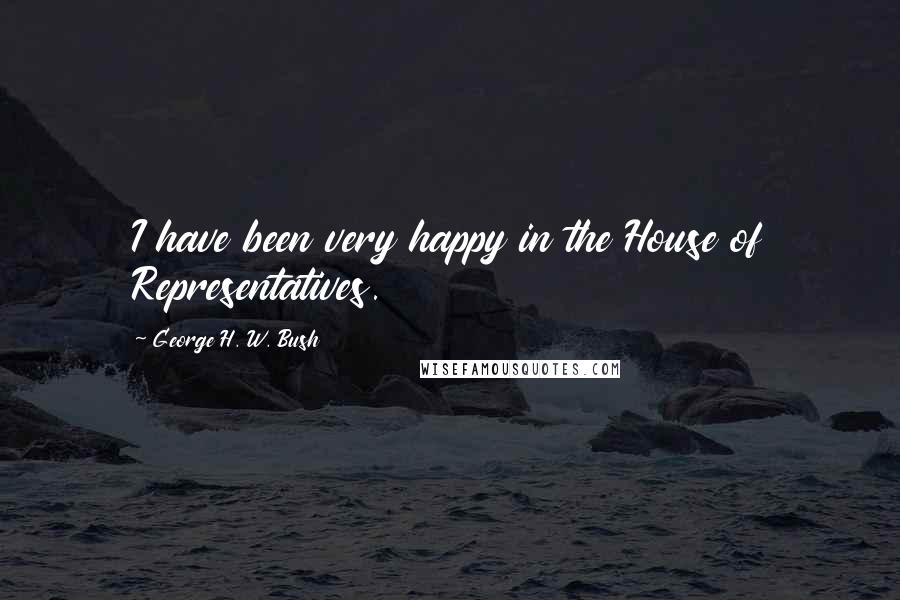 George H. W. Bush Quotes: I have been very happy in the House of Representatives.