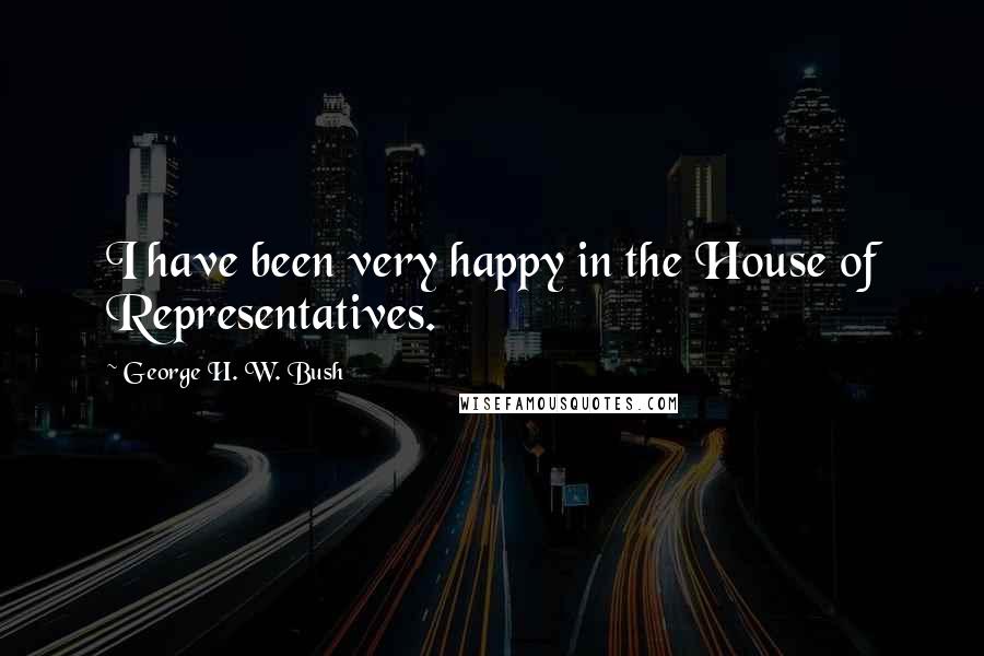 George H. W. Bush Quotes: I have been very happy in the House of Representatives.
