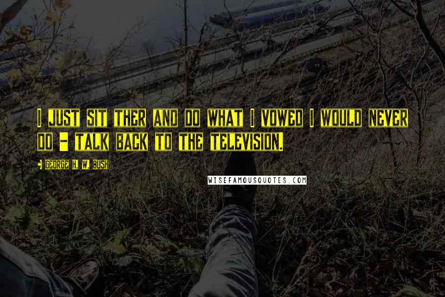 George H. W. Bush Quotes: I just sit ther and do what I vowed I would never do - talk back to the television.