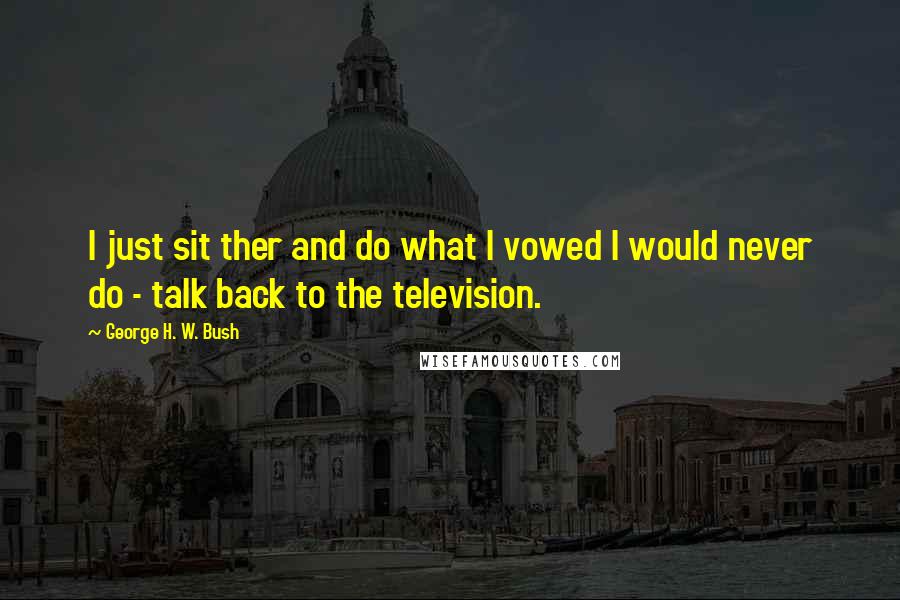 George H. W. Bush Quotes: I just sit ther and do what I vowed I would never do - talk back to the television.