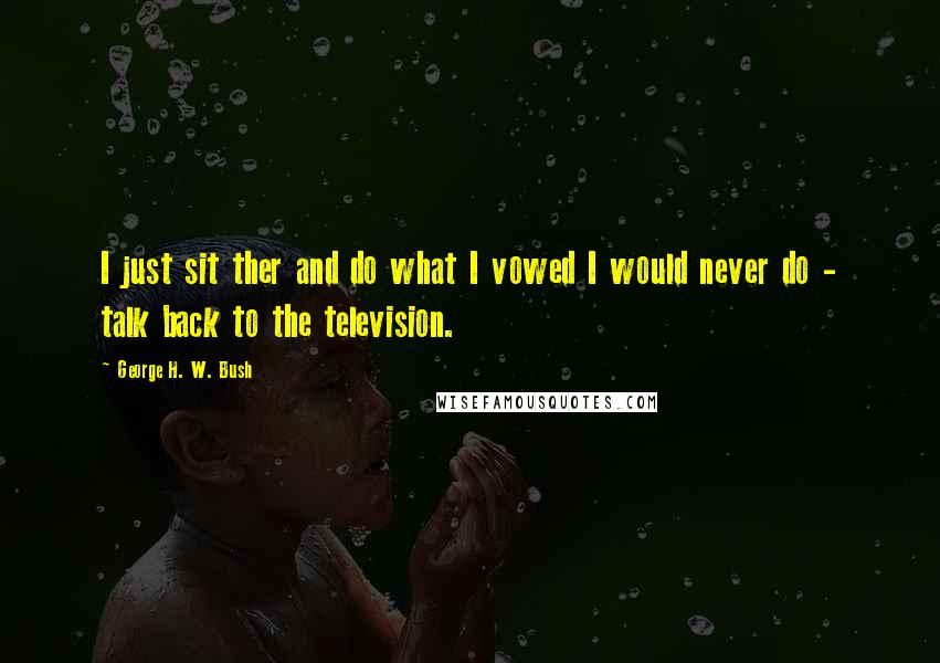 George H. W. Bush Quotes: I just sit ther and do what I vowed I would never do - talk back to the television.