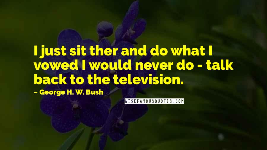 George H. W. Bush Quotes: I just sit ther and do what I vowed I would never do - talk back to the television.