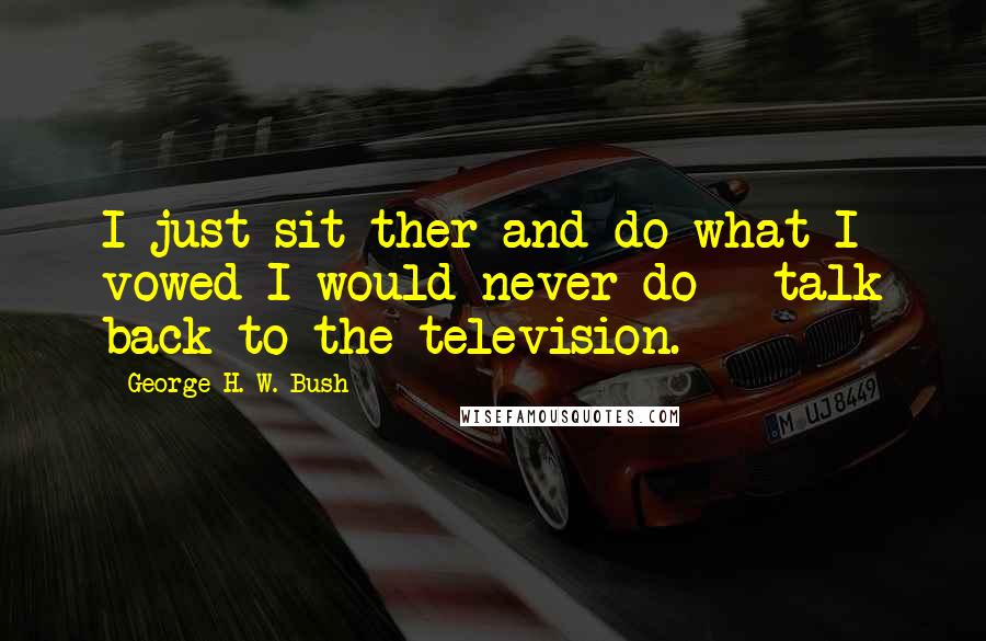 George H. W. Bush Quotes: I just sit ther and do what I vowed I would never do - talk back to the television.