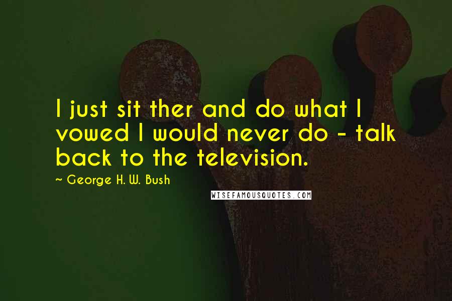 George H. W. Bush Quotes: I just sit ther and do what I vowed I would never do - talk back to the television.