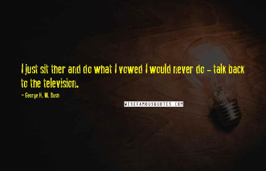 George H. W. Bush Quotes: I just sit ther and do what I vowed I would never do - talk back to the television.