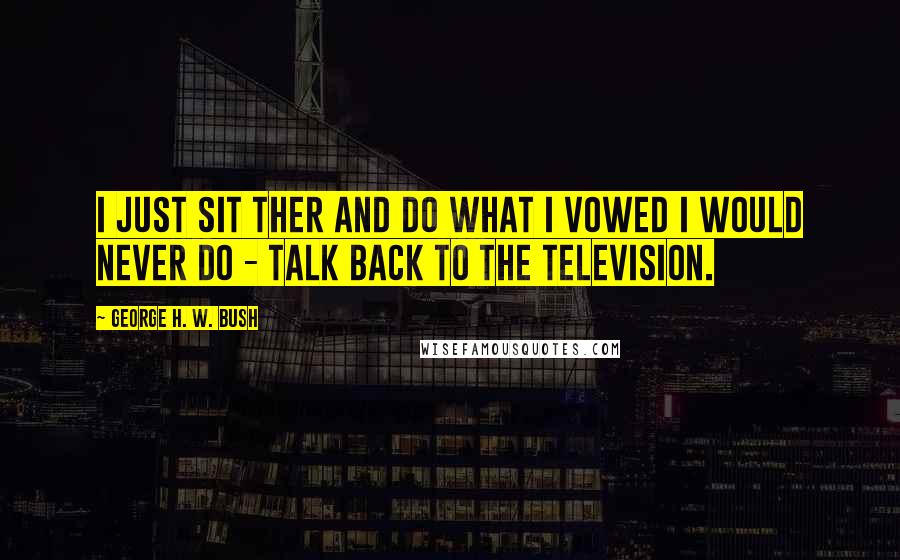 George H. W. Bush Quotes: I just sit ther and do what I vowed I would never do - talk back to the television.