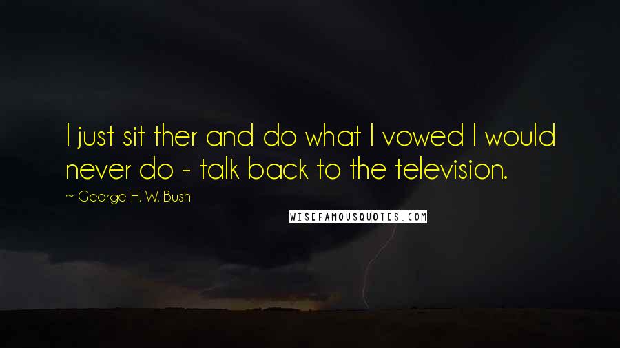 George H. W. Bush Quotes: I just sit ther and do what I vowed I would never do - talk back to the television.