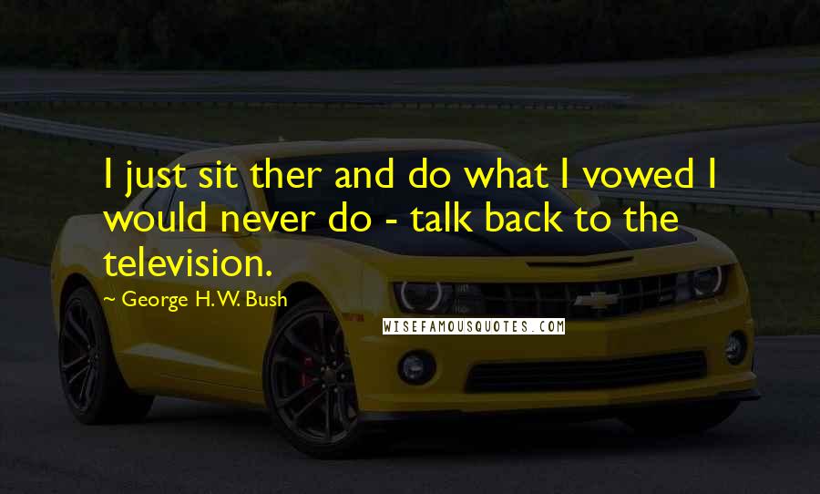 George H. W. Bush Quotes: I just sit ther and do what I vowed I would never do - talk back to the television.