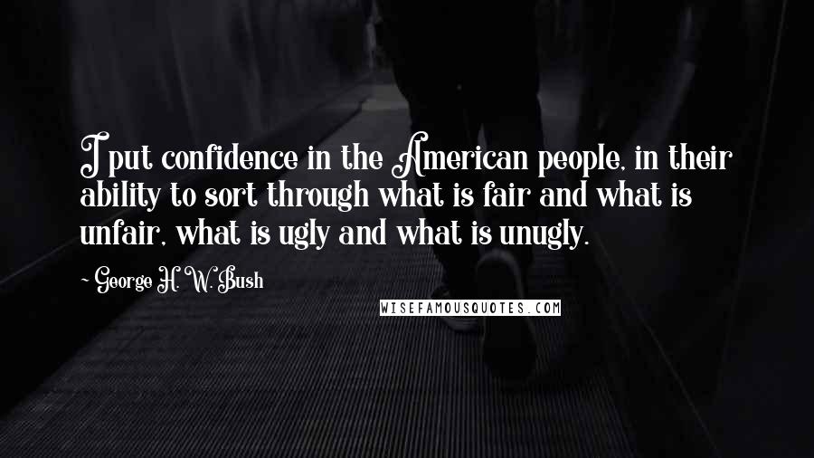 George H. W. Bush Quotes: I put confidence in the American people, in their ability to sort through what is fair and what is unfair, what is ugly and what is unugly.