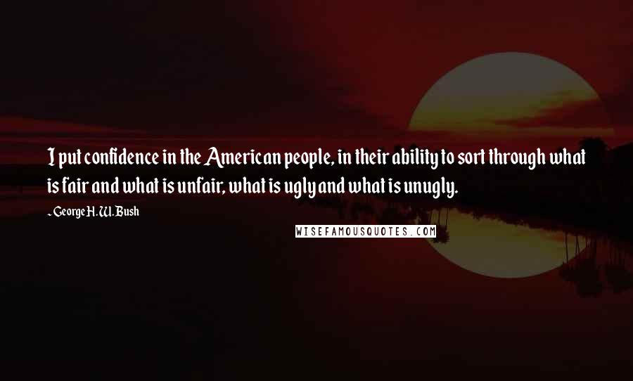 George H. W. Bush Quotes: I put confidence in the American people, in their ability to sort through what is fair and what is unfair, what is ugly and what is unugly.